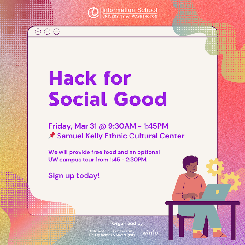 Information School of the University of Washington. Hack for Social Good. Friday March 31 from 9:30am to 1:45pm. Samuel Kelly Ethnic Cultural Center. We will provide free food and an optional UW campus tour fom 1:45 to 2:30pm Sign up today! Organized by the iSchool Office of Inclusion, Diversity, Equity, Access & Sovereignty (IDEAS) and by Winfo (Women in Informatics).