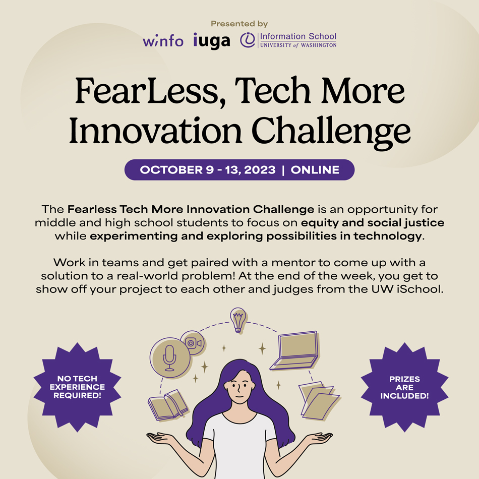FearLess, Tech More Innovation Challenge. October 9-13, 2023. The Fearless Tech More Innovation Challenge is an opportunity for middle and high school students to focus on equity and social justice while experimenting and exploring possibilities in technology. Work in teams and get paired with a mentor to come up with a solution to a real-world problem! At the end of the week, you get to show off your project to each other and judges from the UW iSchool. Deadline to apply is October 3. Sign up at: tinyurl.com/FEARLESSTECHMORE. No tech experience required! Prizes are included!
