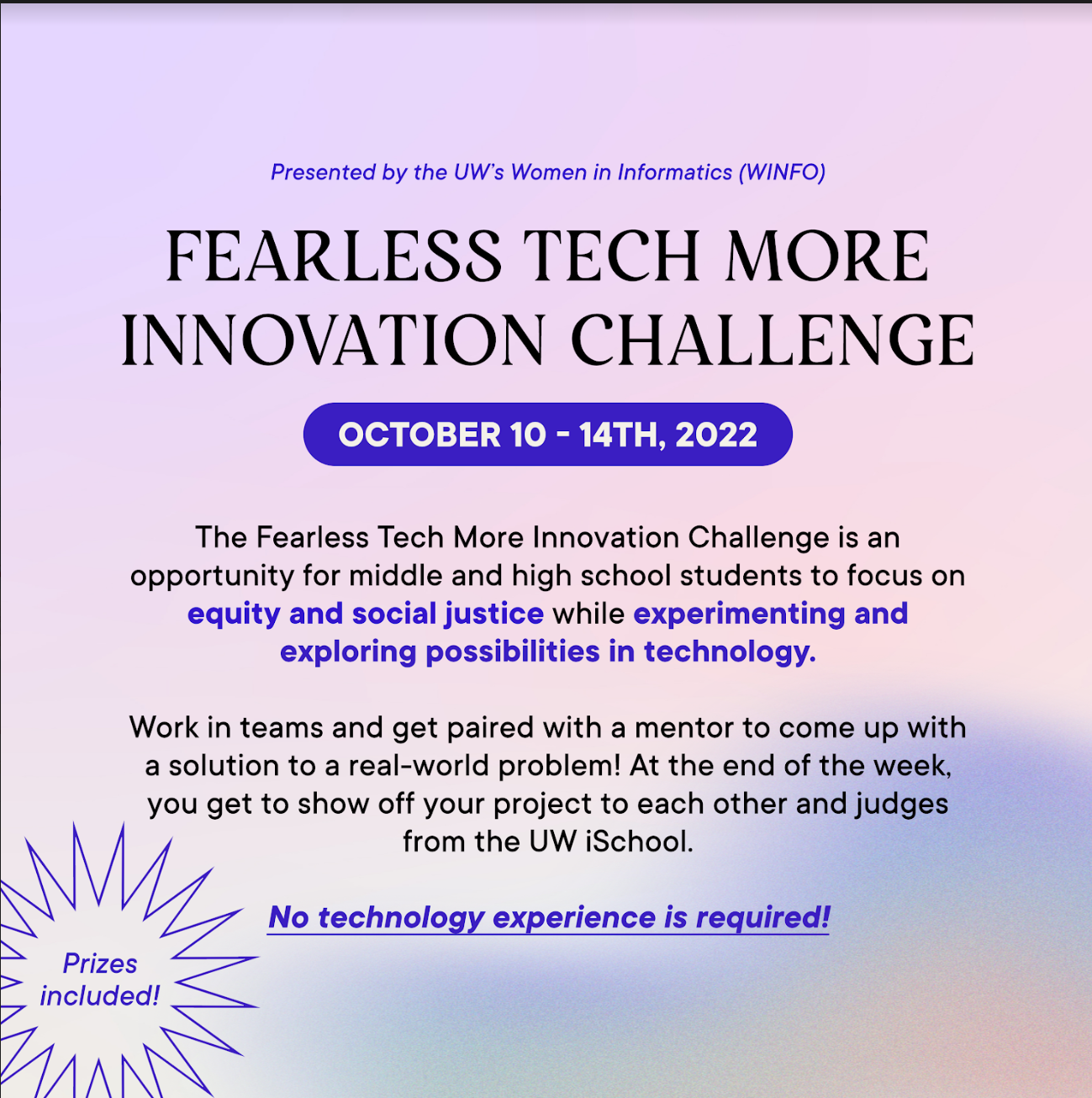 FearLess Tech More Innovation Challenge, Oct. 10-14, 2022. The Fearless Tech More Innovation Challenge is an opportunity for middle and high school students to focus on equity and social justice while experimenting and exploring possibilities in technology. Work in teams and get paired with a mentor to come up with a solution to a real-world problem. At the end of the week, you get to show off your project to each other and judges from the UW iSchool. No technology experience is required. Prized included.